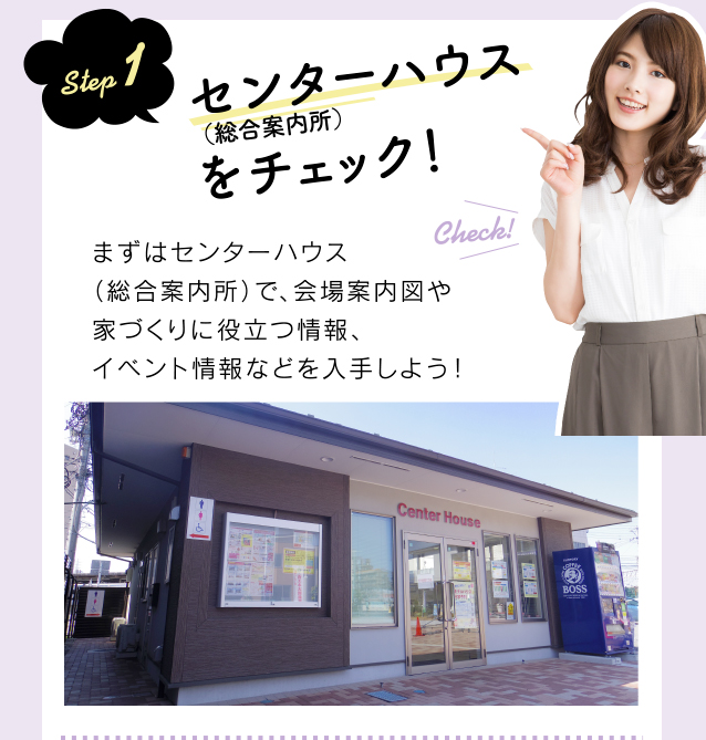 step 1 センターハウス(総合案内所)をチェック!まずはセンターハウス(総合案内所)で、会場案内図や家づくりに役立つ情報、イベント情報などを入手しよう!