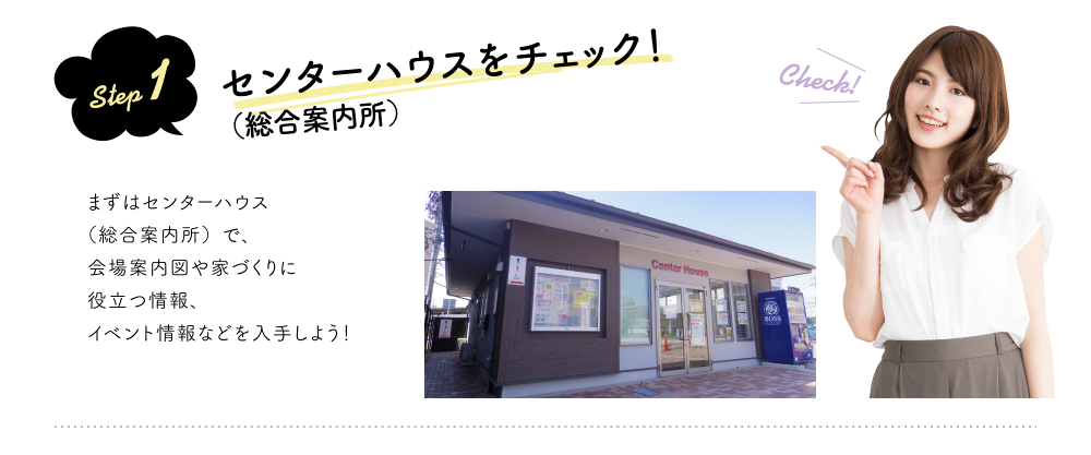 step 1 センターハウス(総合案内所)をチェック!まずはセンターハウス(総合案内所)で、会場案内図や家づくりに役立つ情報、イベント情報などを入手しよう!