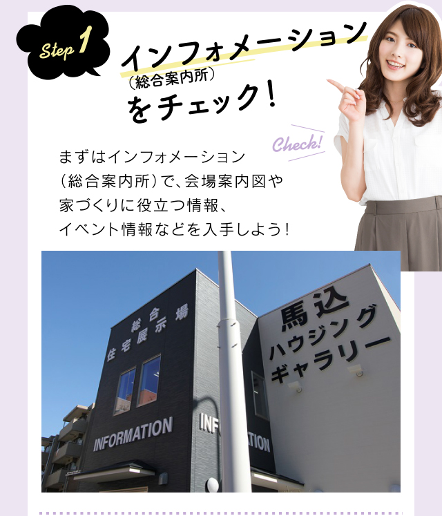 step 1 インフォメーション(総合案内所)をチェック!まずはインフォメーション(総合案内所)で、会場案内図や家づくりに役立つ情報、イベント情報などを入手しよう!