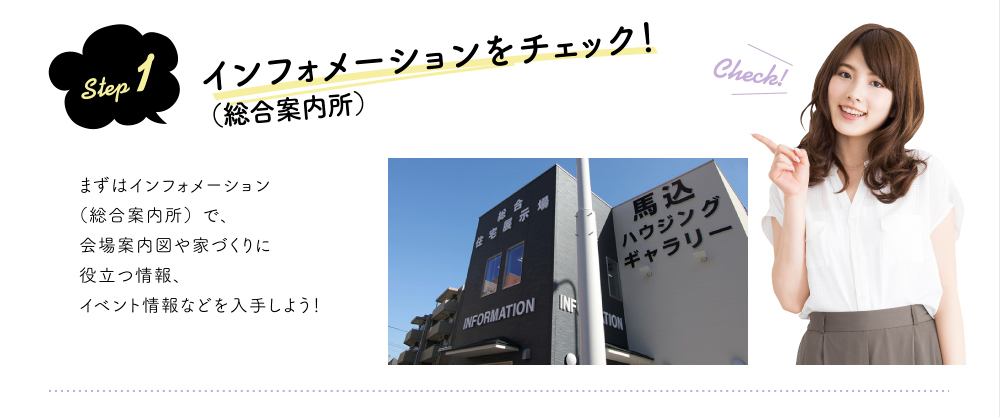 step 1 インフォメーション(総合案内所)をチェック!まずはインフォメーション(総合案内所)で、会場案内図や家づくりに役立つ情報、イベント情報などを入手しよう!