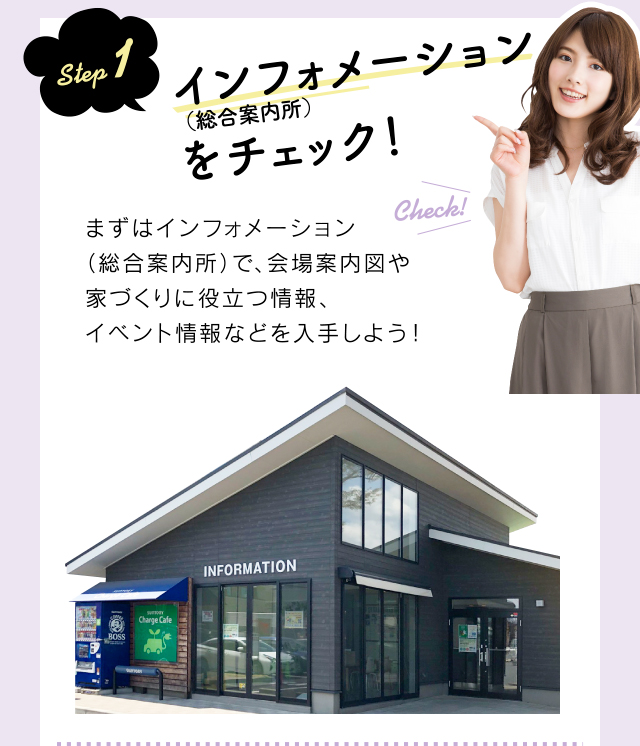 step 1 インフォメーション(総合案内所)をチェック!まずはインフォメーション(総合案内所)で、会場案内図や家づくりに役立つ情報、イベント情報などを入手しよう!