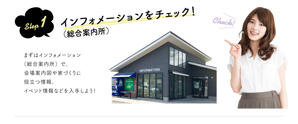 step 1 インフォメーション(総合案内所)をチェック!まずはインフォメーション(総合案内所)で、会場案内図や家づくりに役立つ情報、イベント情報などを入手しよう!