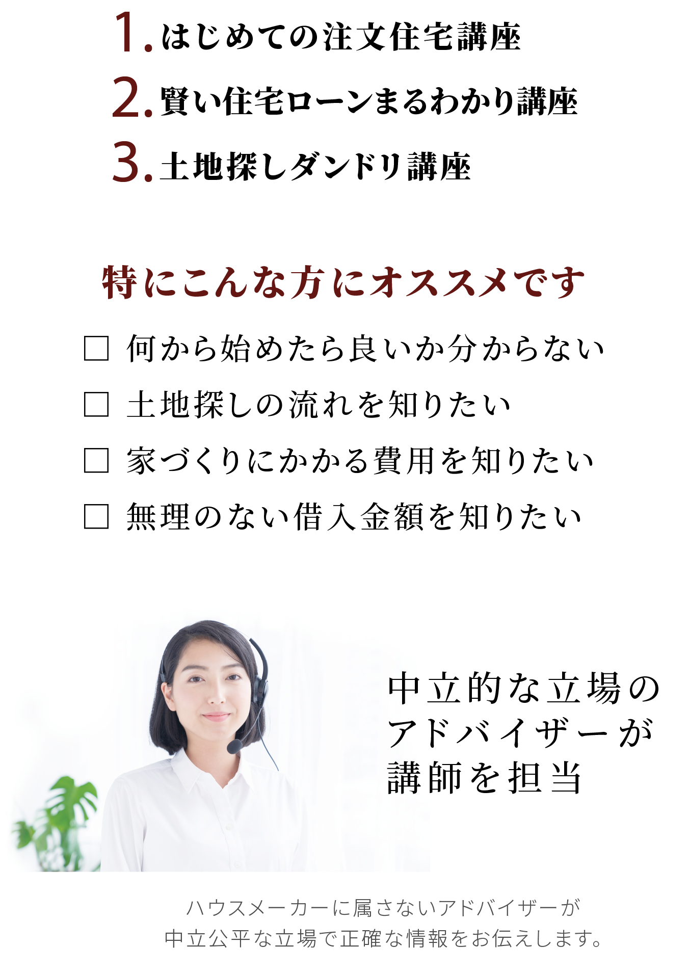 1.はじめての注文住宅講座 2.賢い住宅ローンまるわかり講座 3.土地探しダンドリ講座 特にこんな方にオススメです □ 何から始めたら良いか分からない □ 土地探しの流れを知りたい □ 家づくりにかかる費用を知りたい □ 無理のない借入金額を知りたい 中立的な立場のアドバイザーが講師を担当 ハウスメーカーに属さないアドバイザーが
        中立公平な立場で正確な情報をお伝えします。