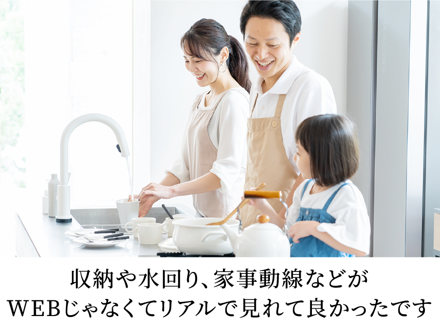 収納や水回り、家事動線などがWEBじゃなくてリアルで見れて良かったです