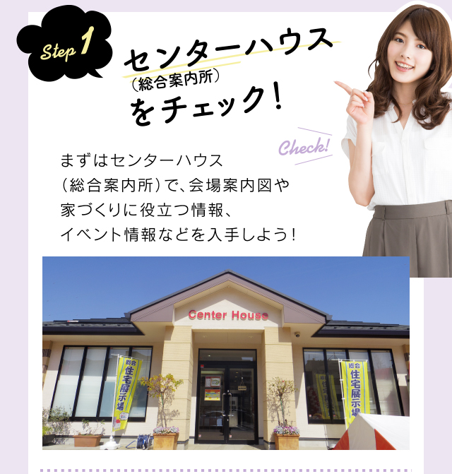 step 1 インフォメーション(総合案内所)をチェック!まずはインフォメーション(総合案内所)で、会場案内図や家づくりに役立つ情報、イベント情報などを入手しよう!