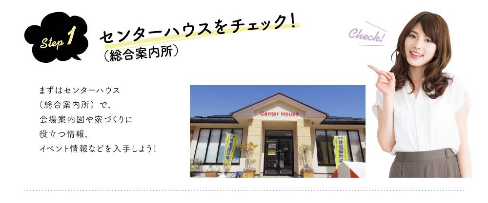 step 1 センターハウス(総合案内所)をチェック!まずはセンターハウス(総合案内所)で、会場案内図や家づくりに役立つ情報、イベント情報などを入手しよう!